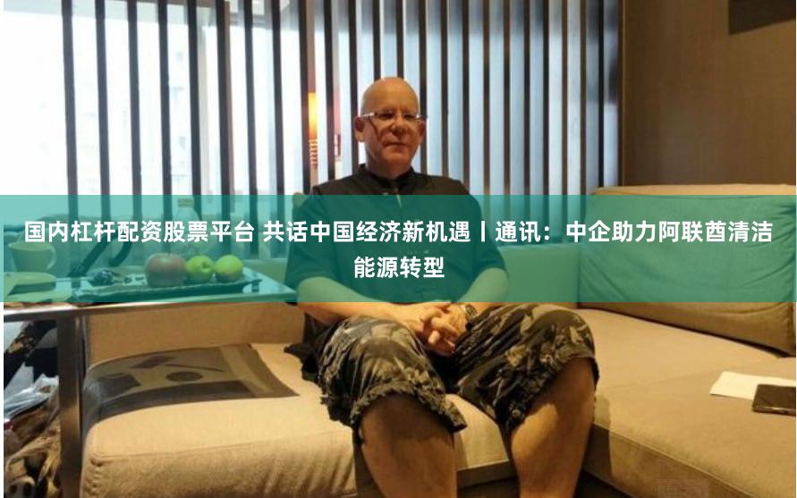 国内杠杆配资股票平台 共话中国经济新机遇丨通讯：中企助力阿联酋清洁能源转型